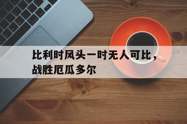 比利时风头一时无人可比，战胜厄瓜多尔的简单介绍