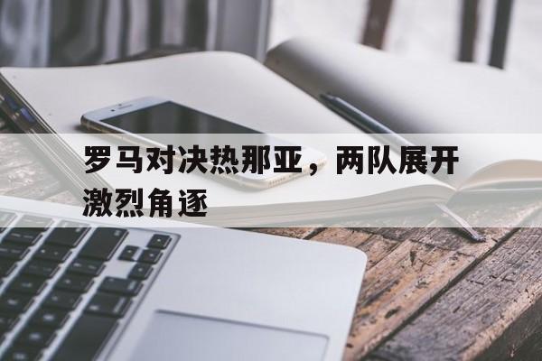 关于罗马对决热那亚，两队展开激烈角逐的信息