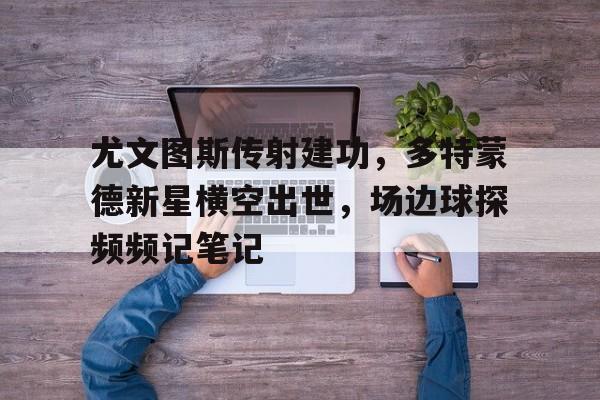 尤文图斯传射建功，多特蒙德新星横空出世，场边球探频频记笔记尤文图斯传奇队长